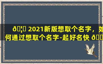 🦋 2021新版想取个名字，如何通过想取个名字-起好名快 🌺 速获取灵感